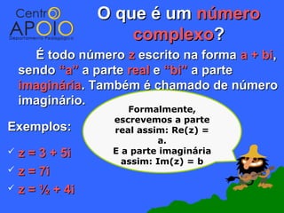 O que é um número
                    complexo?
      É todo número z escrito na forma a + bi,
    sendo “a” a parte real e “bi” a parte
    imaginária. Também é chamado de número
    imaginário.
                      Formalmente,
                   escrevemos a parte
Exemplos:          real assim: Re(z) =
                            a.
 z = 3 + 5i       E a parte imaginária
                     assim: Im(z) = b
 z = 7i

 z = ½ + 4i
 
