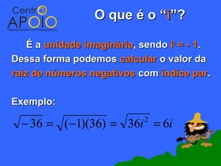 O que é o “i”?

    É a unidade imaginária, sendo i2 = - 1.
Dessa forma podemos calcular o valor da
raiz de números negativos com índice par.

Exemplo:

  − 36 = (−1)(36) = 36i = 6i2
 