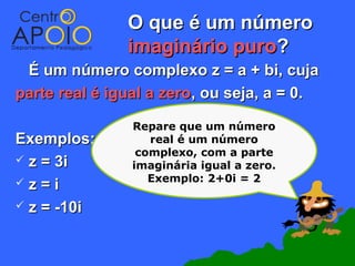 O que é um número
               imaginário puro?
 É um número complexo z = a + bi, cuja
parte real é igual a zero, ou seja, a = 0.

                Repare que um número
Exemplos:          real é um número
                 complexo, com a parte
 z = 3i        imaginária igual a zero.
z=i               Exemplo: 2+0i = 2

 z = -10i
 