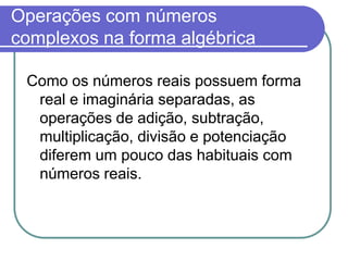Operações com números
complexos na forma algébrica

 Como os números reais possuem forma
  real e imaginária separadas, as
  operações de adição, subtração,
  multiplicação, divisão e potenciação
  diferem um pouco das habituais com
  números reais.
 