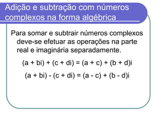 Adição e subtração com números
complexos na forma algébrica
 Para somar e subtrair números complexos
  deve-se efetuar as operações na parte
  real e imaginária separadamente.
    (a + bi) + (c + di) = (a + c) + (b + d)i
     (a + bi) - (c + di) = (a - c) + (b - d)i
 