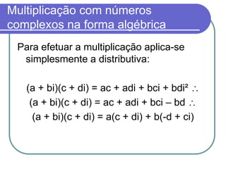 Multiplicação com números
complexos na forma algébrica
 Para efetuar a multiplicação aplica-se
  simplesmente a distributiva:

   (a + bi)(c + di) = ac + adi + bci + bdi²
    (a + bi)(c + di) = ac + adi + bci – bd
     (a + bi)(c + di) = a(c + di) + b(-d + ci)
 