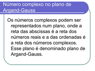 Número complexo no plano de
Argand-Gauss
 Os números complexos podem ser
  representados num plano, onde a
  reta das abscissas é a reta dos
  números reais e a das ordenadas é
  a reta dos números complexos.
  Esse plano é denominado plano de
  Argand-Gauss.
 