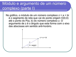 Módulo e argumento de um número
complexo (parte I)
 No gráfico, o módulo de um número complexo z = a + bi
   é o segmento de reta que vai do ponto origem O(0,0)
   até o ponto do P(a, b) do número complexo z. O
   argumento de z é o ângulo que esta forma com o eixo
   das abscissas em sentido anti-horário.



                                z = a + bi



                     = arg(z)
 