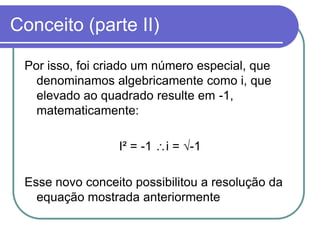 Conceito (parte II)

 Por isso, foi criado um número especial, que
   denominamos algebricamente como i, que
   elevado ao quadrado resulte em -1,
   matematicamente:

                 I² = -1   i = √-1

 Esse novo conceito possibilitou a resolução da
   equação mostrada anteriormente
 