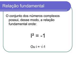 Relação fundamental

 O conjunto dos números complexos
  possui, desse modo, a relação
  fundamental onde:


               I² = -1
               Ou i = √-1
 