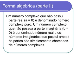 Forma algébrica (parte II)

 Um número complexo que não possui
  parte real (a = 0) é denominado número
  complexo puro. Um número complexo
  que não possua a parte imaginária (b =
  0) é denominado número real e os
  números imaginários que possui ambas
  as partes são simplesmente chamados
  de números complexos.
 