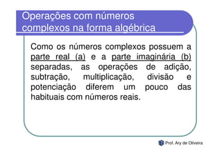 Operações com números
complexos na forma algébrica
 Como os números complexos possuem a
 parte real (a) e a parte imaginária (b)
 separadas, as operações de adição,
 subtração,   multiplicação,  divisão  e
 potenciação diferem um pouco das
 habituais com números reais.




                                 Prof. Ary de Oliveira
 