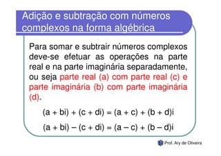 Adição e subtração com números
complexos na forma algébrica
 Para somar e subtrair números complexos
 deve-se efetuar as operações na parte
 real e na parte imaginária separadamente,
 ou seja parte real (a) com parte real (c) e
 parte imaginária (b) com parte imaginária
 (d).
    (a + bi) + (c + di) = (a + c) + (b + d)i
    (a + bi) – (c + di) = (a – c) + (b – d)i
                                         Prof. Ary de Oliveira
 