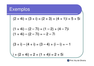 Exemplos
 (2 + 4i) + (3 + i) = (2 + 3) + (4 + 1)i = 5 + 5i

 (1 + 4i) – (2 – 7i) = (1 – 2) + (4 – 7)i
 (1 + 4i) – (2 – 7i) = – 2 – 7i

 (3 + i) – (4 + i) = (3 – 4) + (i – i) = – 1

 i + (2 + 4i) = 2 + (1 + 4)i = 2 + 5i
                                            Prof. Ary de Oliveira
 