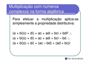 Multiplicação com números
complexos na forma algébrica
 Para efetuar a multiplicação aplica-se
 simplesmente a propriedade distributiva:

 (a + bi)(c + di) = ac + adi + bci + bdi² ∴
 (a + bi)(c + di) = ac + adi + bci – bd ∴
 (a + bi)(c + di) = (ac – bd) + (ad + bc)i



                                       Prof. Ary de Oliveira
 