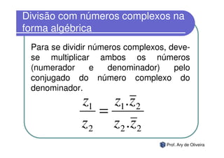 Divisão com números complexos na
forma algébrica
 Para se dividir números complexos, deve-
 se multiplicar ambos os números
 (numerador      e   denominador)    pelo
 conjugado do número complexo do
 denominador.
             z1 z1.z 2
                =
             z 2 z 2 .z 2
                                   Prof. Ary de Oliveira
 