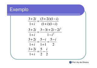 Exemplo
      3 + 2i (3 + 2i )(1 − i )
            =
      1+ i    (1 + i )(1 − i )
      3 + 2i 3 − 3i + 2i − 2i    2
            =
      1+ i        1− i2
      3 + 2i 5 − i 5 − i
            =      =
      1+ i 1+1         2
      3 + 2i 5 i
            = −
      1+ i    2 2

                                     Prof. Ary de Oliveira
 