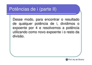 Potências de i (parte II)

 Desse modo, para encontrar o resultado
 de qualquer potência de i, dividimos o
 expoente por 4 e resolvemos a potência
 utilizando como novo expoente i o resto da
 divisão.




                                    Prof. Ary de Oliveira
 