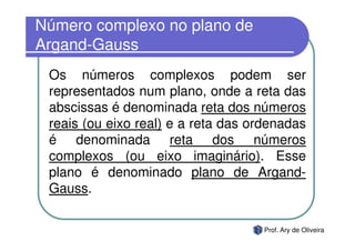Número complexo no plano de
Argand-Gauss
 Os números complexos podem ser
 representados num plano, onde a reta das
 abscissas é denominada reta dos números
 reais (ou eixo real) e a reta das ordenadas
 é denominada reta dos números
 complexos (ou eixo imaginário). Esse
 plano é denominado plano de Argand-
 Gauss.

                                     Prof. Ary de Oliveira
 