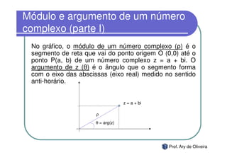 Módulo e argumento de um número
complexo (parte I)
 No gráfico, o módulo de um número complexo (ρ) é o
 segmento de reta que vai do ponto origem O (0,0) até o
 ponto P(a, b) de um número complexo z = a + bi. O
 argumento de z (θ) é o ângulo que o segmento forma
 com o eixo das abscissas (eixo real) medido no sentido
 anti-horário.


                                   z = a + bi

                      ρ
                      θ = arg(z)




                                                Prof. Ary de Oliveira
 