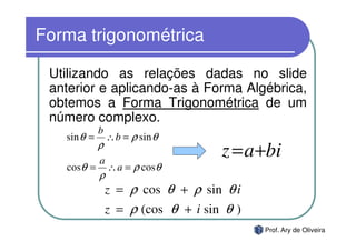 Forma trigonométrica

 Utilizando as relações dadas no slide
 anterior e aplicando-as à Forma Algébrica,
 obtemos a Forma Trigonométrica de um
 número complexo.
             b
   sin θ =       ∴ b = ρ sin θ
             ρ
             a
                                     z = a +bi
   cosθ =        ∴ a = ρ cosθ
             ρ
                 z = ρ cos θ + ρ sin θ i
                 z = ρ (cos θ + i sin θ )
                                            Prof. Ary de Oliveira
 