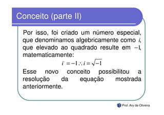 Conceito (parte II)
 Por isso, foi criado um número especial,
 que denominamos algebricamente como i,
 que elevado ao quadrado resulte em −1  ,
 matematicamente:
              2

               i = −1∴ i = −1
 Esse novo conceito possibilitou a
 resolução     da     equação   mostrada
 anteriormente.

                                  Prof. Ary de Oliveira
 