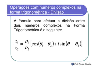 Operações com números complexos na
forma trigonométrica - Divisão

 A fórmula para efetuar a divisão entre
 dois números complexos na Forma
 Trigonométrica é a seguinte:

  z1 ρ1
    =    [cos(θ1 − θ 2 ) + i sin (θ1 − θ 2 )]
  z2 ρ 2


                                       Prof. Ary de Oliveira
 
