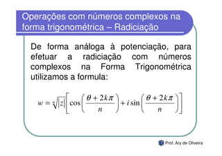 Operações com números complexos na
forma trigonométrica – Radiciação

 De forma análoga à potenciação, para
 efetuar a radiciação com números
 complexos na Forma Trigonométrica
 utilizamos a formula:

                    θ + 2 kπ           θ + 2 kπ   
   w=   n   z  cos            + i sin             
                       n                  n       



                                                Prof. Ary de Oliveira
 