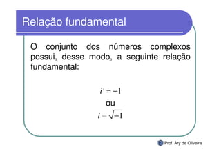 Relação fundamental

 O conjunto dos números complexos
 possui, desse modo, a seguinte relação
 fundamental:

                 i = −1
                  2




                   ou
                i = −1


                                Prof. Ary de Oliveira
 