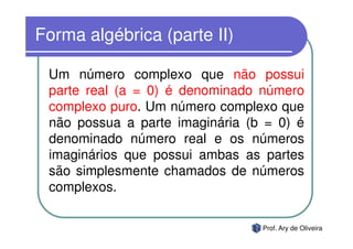 Forma algébrica (parte II)

 Um número complexo que não possui
 parte real (a = 0) é denominado número
 complexo puro. Um número complexo que
 não possua a parte imaginária (b = 0) é
 denominado número real e os números
 imaginários que possui ambas as partes
 são simplesmente chamados de números
 complexos.

                                 Prof. Ary de Oliveira
 