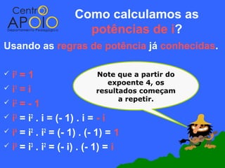Como calculamos as
                      potências de i?
Usando as regras de potência já conhecidas.

 i0 =1                      Note que a partir do
                                expoente 4, os
i =i
   1
                             resultados começam
                                   a repetir.
 i2 = - 1

 i3 = i2 . i = (- 1) . i = - i

 i4 = i2 . i2 = (- 1) . (- 1) = 1

 i5 = i3 . i2 = (- i) . (- 1) = i
 