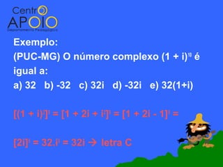 Exemplo:
(PUC-MG) O número complexo (1 + i) 10 é
igual a:
a) 32 b) -32 c) 32i d) -32i e) 32(1+i)

[(1 + i)2]5 = [1 + 2i + i2]5 = [1 + 2i - 1]5 =

[2i]5 = 32.i5 = 32i  letra C
 
