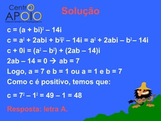 Solução
c = (a + bi)2 – 14i
c = a2 + 2abi + b2i2 – 14i = a2 + 2abi – b2 – 14i
c + 0i = (a2 – b2) + (2ab – 14)i
2ab – 14 = 0  ab = 7
Logo, a = 7 e b = 1 ou a = 1 e b = 7
Como c é positivo, temos que:
c = 72 – 12 = 49 – 1 = 48
Resposta: letra A.
 