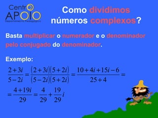 Como dividimos
                 números complexos?
Basta multiplicar o numerador e o denominador
pelo conjugado do denominador.

Exemplo:
2 + 3i ( 2 + 3i )( 5 + 2i ) 10 + 4i + 15i − 6
       =                    =                 =
5 − 2i ( 5 − 2i )( 5 + 2i )      25 + 4
  4 + 19i 4 19
=        =      + i
     29     29 29
 
