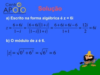 Solução
a) Escrito na forma algébrica é z = 6i
   6 + 6i ( 6 + 6i )(1 + i ) 6 + 6i + 6i − 6 12i
z=       =                   =              =    = 6i
   1− i     (1 − i )(1 + i )      1+1         2

b) O módulo de z é 6.


 z = 0 +6 = 6 =6
         2     2        2
 