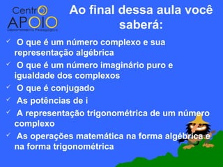 Ao final dessa aula você
                         saberá:
    O que é um número complexo e sua
    representação algébrica
    O que é um número imaginário puro e
    igualdade dos complexos
    O que é conjugado
    As potências de i
    A representação trigonométrica de um número
    complexo
    As operações matemática na forma algébrica e
    na forma trigonométrica
 