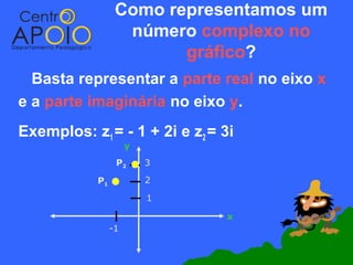 Como representamos um
                   número complexo no
                         gráfico?
  Basta representar a parte real no eixo x
e a parte imaginária no eixo y.
Exemplos: z1 = - 1 + 2i e z2 = 3i
                      y
                  P2      3

            P1            2

                          1

                               x
                 -1
 