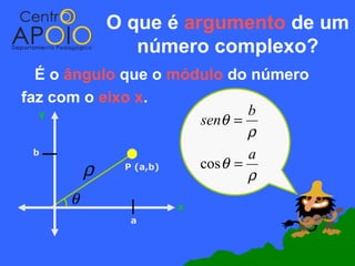 O que é argumento de um
             número complexo?
  É o ângulo que o módulo do número
faz com o eixo x.
   y                          b
                      senθ =
                              ρ
  b                           a
        ρ     P (a,b) cos θ =
                              ρ
      θ            x
             a
 