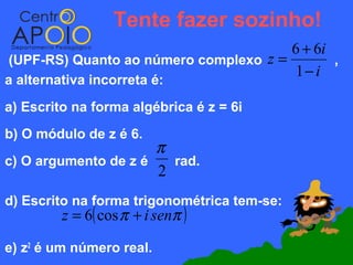 Tente fazer sozinho!
                                       6 + 6i
(UPF-RS) Quanto ao número complexo z =        ,
                                       1− i
a alternativa incorreta é:
a) Escrito na forma algébrica é z = 6i
b) O módulo de z é 6.
                      π
c) O argumento de z é   rad.
                      2
d) Escrito na forma trigonométrica tem-se:
         z = 6( cos π + i senπ )

e) z2 é um número real.
 