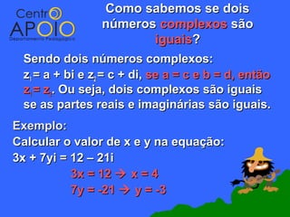 Como sabemos se dois
                números complexos são
                       iguais?
 Sendo dois números complexos:
 z1 = a + bi e z2 = c + di, se a = c e b = d, então
 z1 = z2. Ou seja, dois complexos são iguais
 se as partes reais e imaginárias são iguais.
Exemplo:
Calcular o valor de x e y na equação:
3x + 7yi = 12 – 21i
           3x = 12  x = 4
           7y = -21  y = -3
 