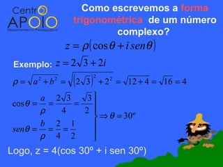 Como escrevemos a forma
                  trigonométrica de um número
                          complexo?
                z = ρ ( cos θ + i senθ )
 Exemplo:   z = 2 3 + 2i
 ρ = a +b =
       2    2
                  (2 3 )   2
                               + 2 = 12 + 4 = 16 = 4
                                 2


        a 2 3    3
 cos θ = =    =   
        ρ  4    2 
                   ⇒ θ = 30º
        b 2 1     
 senθ = = =
        ρ 4 2     
                  
Logo, z = 4(cos 30º + i sen 30º)
 