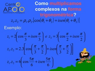 Como multiplicamos
                      complexos na forma
                         trigonométrica?
   z1.z 2 = ρ1.ρ 2 .[ cos(θ1 + θ 2 ) + isen(θ1 + θ 2 ) ]
Exemplo:
            π     π             π      π
 z1 = 2 cos + isen  e z2 = 3 cos + isen 
            3     3             2      2
              π π          π π 
 z1.z 2 = 2.3cos +  + isen + 
              3 2          3 2 
                5π       5π 
 z1.z 2 = 6 cos    + isen 
                 6        6 
 