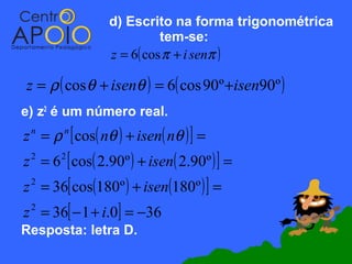 d) Escrito na forma trigonométrica
                            tem-se:
                  z = 6( cos π + i senπ )

z = ρ ( cos θ + isenθ ) = 6( cos 90º +isen90º )
e) z2 é um número real.
z n = ρ n [ cos( nθ ) + isen( nθ ) ] =
z 2 = 6 2 [ cos( 2.90º ) + isen( 2.90º ) ] =
z 2 = 36[ cos(180º ) + isen(180º ) ] =
z = 36[ − 1 + i.0] = −36
 2

Resposta: letra D.
 