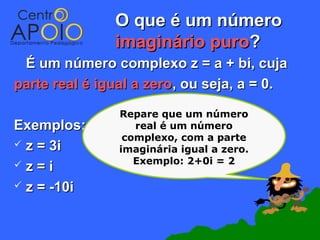 O que é um número
               imaginário puro?
 É um número complexo z = a + bi, cuja
parte real é igual a zero, ou seja, a = 0.

                Repare que um número
Exemplos:          real é um número
                 complexo, com a parte
 z = 3i        imaginária igual a zero.
z=i               Exemplo: 2+0i = 2

 z = -10i
 
