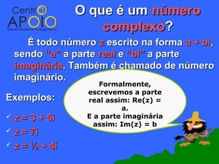 O que é um número
                    complexo?
      É todo número z escrito na forma a + bi,
    sendo “a” a parte real e “bi” a parte
    imaginária. Também é chamado de número
    imaginário.
                      Formalmente,
                   escrevemos a parte
Exemplos:          real assim: Re(z) =
                            a.
 z = 3 + 5i       E a parte imaginária
                     assim: Im(z) = b
 z = 7i

 z = ½ + 4i
 