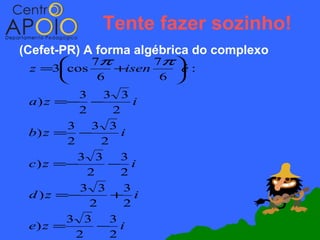 Tente fazer sozinho!
(Cefet-PR) A forma algébrica do complexo
           7π        7π 
 z =3cos   +isen    :
                     é
         6       6 
          3 3 3
 a ) z =− −          i
          2     2
        3 3 3
 b) z = −         i
        2     2
          3 3     3
 c ) z =−      − i
            2     2
           3 3     3
 d ) z =−       + i
            2      2
        3 3     3
 e) z =       − i
          2     2
 