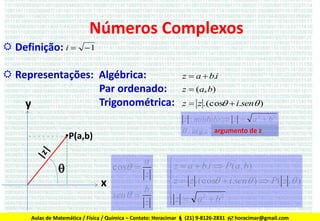 Números Complexos
 Definição: i 

1

 Representações: Algébrica:
Par ordenado:
Trigonométrica:
y

z  a  b.i
z  ( a, b )

z  z .(cos  i.sen )
z : módulo  z 

a2  b2

 : arg z argumento de z

•P(a,b)
cos 


x

a
z

sen  

b
z

 z  a  b.i  P(a, b)


 z  z .(cos  i.sen )  P( z , )

2
2
z  a b


Aulas de Matemática / Física / Química – Contato: Horacimar  (21) 9-8126-2831  horacimar@gmail.com

 