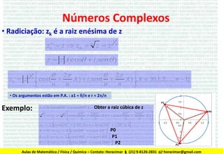 Números Complexos
• Radiciação: zk é a raiz enésima de z
z  z  zk 
n
k

n

zz

1

n

z  z .(cos  i.sen )
zk  z

1

n

 2
 2


.cos( 
.k )  i.sen ( 
.k ), k  {0,1,2,..., n  1}
n
n
n
n



• Os argumentos estão em P.A. : a1 = /n e r = 2/n

Exemplo:

z  8.(cos60o  i.sen 60o )

Obter a raiz cúbica de z



60
360o
60o
360o
z  z k  8.cos(

.k )  i.sen (

.k ) 
3
3
3
3


o
o
o
o
z k  2. cos(20  120 .k )  i.sen ( 20  120 .k )
o

3

3




 P0
k  1  z  2.cos140  i.sen140  P1
k  2  z  2.cos 260  i.sen 260  P2
k  0  z0  2. cos 20  i.sen 20
o

o



o

o

1

o

o

2

Aulas de Matemática / Física / Química – Contato: Horacimar  (21) 9-8126-2831  horacimar@gmail.com

 