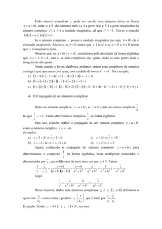 Todo número complexo z pode ser escrito uma maneira única na forma
z  a  bi , onde a e b são números reais ( a é a parte real e b é a parte imaginária do
número complexo z ) e i é a unidade imaginária, tal que i 2  1 . Usa-se a notação
Rez   a e Im z   b .
Se o número complexo z possui a unidade imaginária (ou seja, b  0 ) ele é
chamado imaginário. Ademais, se b  0 temos que z é real; e se a  0 e b  0 temos
que z é imaginário puro.
Observe que, se a  bi  c  di , concluímos pela unicidade da forma algébrica
que a  c e b  d , isto é, se dois complexos são iguais então as suas partes reais e
imaginárias são iguais.
Ainda usando a forma algébrica, podemos operar com complexos de maneira
análoga à que operamos com reais, com cuidado de tomar i 2  1 . Por exemplo,
a) 2  3i    3  4i   2  3  3  4i  1  7i
b)
c)

1  i   3  2i   1  3  1  2i  2  i
1  2i   2  3i   1  2  3i   2i  2  3i   2  3i  4i  6i 2  2  i  6   1  8  i

4. O Conjugado de um número complexo
Dado um número complexo z  a  bi , se z  0 existe um único complexo
tal que

1
z

1
1
na forma algébrica.
 z  1 . Vamos determinar o complexo
z
z
Para isto, convém definir o conjugado de um número complexo z  a  bi

como o número complexo z  a  bi .
Exemplos:
a) z  2  3i  z  2  3i

c) z  5i  z  5i

b) z  3  4i  z  3  4i
d) z  2  z  2
Agora, conhecido o conjugado do número complexo z  a  bi , para
1
determinamos o complexo
na forma algébrica, basta multiplicar numerador e
z
denominador por z , que é diferente de zero, uma vez que z  0 . Assim:

z
a  bi
a  bi
a
b
z
1


 2
 2
 2
i 2
2
2
2
z z  z a  bi a  bi  a  b
a b
a b
a  b2
Logo:
1
a
b
z
 2
 2
i 2
2
2
z a b
a b
a  b2
Dessa maneira, dados dois números complexos z1 e z 2  z 2  0 definimos o

 1
z1
z z
como sendo o produto z1    , que é dado por 1 2 .
z 
z2
z2  z2
 2
Exemplo: Sendo z1  3  2i e z 2  1  5i , teremos
quociente

 