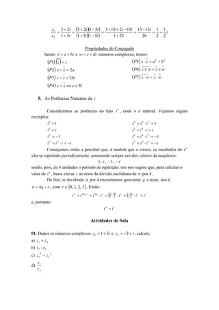 z1 3  2i 3  2i 1  5i  3  10  2i  15i 13  13i 1 1




  i
z 2 1  5i 1  5i 1  5i 
1  25
26
2 2
Propriedades do Conjugado
Sendo z  a  bi e w  c  di números complexos, temos:

P1 z   z
 P 2  z  z  2a
P3 z  z  2bi
P 4  z  z  z  

P5 z  z  a 2  b 2
 P6  z  w  z  w
 P7  z  w  z  w

5. As Potências Naturais de i
Consideremos as potências do tipo i n , onde n é natural. Vejamos alguns
exemplos:
i0  1
i4  i2 i2  1
i1  i
i5  i 4  i  i
i 2  1
i 6  i 4  i 2  1
i 3  i 2  i  i
i 7  i 4  i 3  i
Começamos então a perceber que, à medida que n cresce, os resultados de i n
vão-se repetindo periodicamente, assumindo sempre um dos valores da sequência:
1, i ,  1 ,  i
sendo, pois, de 4 unidades o período de repetição; isto nos sugere que, para calcular o
valor de i n , basta elevar i ao resto da divisão euclidiana de n por 4.
De fato, se dividindo n por 4 encontramos quociente q e resto, isto é,
n  4q  r , com r  0, 1, 2, 3 . Então:

 

i n  i 4qr  i 4q  i r  i 4

q

 i r  1  i r  i r
q

e, portanto:
in  ir

Atividades de Sala
01. Dados os números complexos z1  1  3i e z 2  2  i , calcule:
a) z1  z 2
b) z1  z 2
c) z1 2  z 2 2
d)

z1
z2

 