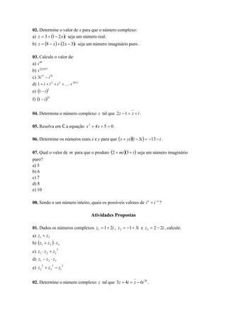 02. Determine o valor de x para que o número complexo:
a) z  3  1  2 x i seja um número real.

b) z  8  x   2 x  3i seja um número imaginário puro.
03. Calcule o valor de:
a) i 49
b) i 223457
c) 3i 15  i 16
d) 1  i  i 2  i 3    2011
e) 1  i 2
f) 1  i 25
04. Determine o número complexo z tal que 2 z 1  z  i .
05. Resolva em ℂ a equação x 2  4 x  5  0 .

06. Determine os números reais x e y para que  x  yi 1  3i   13  i .
07. Qual o valor de m para que o produto 2  mi 3  i  seja um número imaginário
puro?
a) 5
b) 6
c) 7
d) 8
e) 10
08. Sendo n um número inteiro, quais os possíveis valores de i n  i  n ?

Atividades Propostas
01. Dados os números complexos z1  1  2i , z 2  1  3i e z 3  2  2i , calcule:
a) z1  z 2

b)  z1  z 2   z 3
c) z1  z 2  z 3

2

d) z1  z 2  z 3
2

2

e) z 2  z 3  z1

2

02. Determine o número complexo z tal que 3z  4i  z  6i 20 .

 