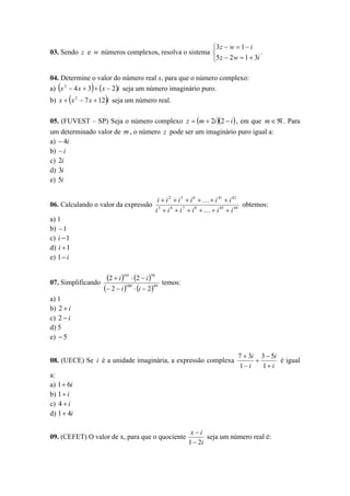 3 z  w  1  i
03. Sendo z e w números complexos, resolva o sistema 
.
5 z  2w  1  3i
04. Determine o valor do número real x, para que o número complexo:
a) x 2  4 x  3   x  2i seja um número imaginário puro.









b) x  x 2  7 x  12 i seja um número real.
05. (FUVEST – SP) Seja o número complexo z  m  2i 2  i  , em que m   . Para
um determinado valor de m , o número z pode ser um imaginário puro igual a:
a)  4i
b)  i
c) 2i
d) 3i
e) 5i
06. Calculando o valor da expressão

i  i 2  i 5  i 6    i 41  i 42
obtemos:
i 3  i 4  i 7  i 8    i 43  i 44

a) 1
b)  1
c) i  1
d) i  1
e) 1  i
07. Simplificando

2  i 101  2  i 50
 2  i 100  i  249

temos:

a) 1
b) 2  i
c) 2  i
d) 5
e)  5
08. (UECE) Se i é a unidade imaginária, a expressão complexa

7  3i 3  5i
é igual

1 i
1 i

a:
a) 1 6i
b) 1  i
c) 4  i
d) 1 4i
09. (CEFET) O valor de x, para que o quociente

xi
seja um número real é:
1  2i

 