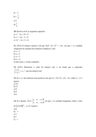 a)  2
1
b) 
2
c) 2
1
d)
2

10. Resolva em ℂ as seguintes equações:
a) x 2  6 x  10  0
b) x 2  2ix  5  0
c) 2 x 2  6 x  5  0 .
11. (ITA) O número natural n tal que 2i n  1  i 2 n  16i , em que i é a unidade
imaginária do conjunto dos números complexos, vale:
a) n  5
b) n  3
c) n  7
d) n  4
e) não existe n nestas condições.
12. (UFC) Determine o valor do número real a de modo que a expressão
1  2i
 a  i 2 seja um número real.
2  a i
13. Se x e y são números reais positivos tais que  x  3i   1  yi   6i , então x  y é
igual a:
a) 10
b) 12
c) 8
d) 9
e) 6
i, se x  
14. Se a função f  x   
em que i é a unidade imaginária, então o valor
1, se x  

de  f  f i 4 p , p   é igual a:
a) 0
b) – 1
c) 1
d) i
e)  i

 