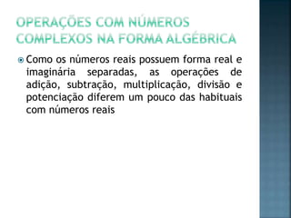  Como os números reais possuem forma real e
imaginária separadas, as operações de
adição, subtração, multiplicação, divisão e
potenciação diferem um pouco das habituais
com números reais
 